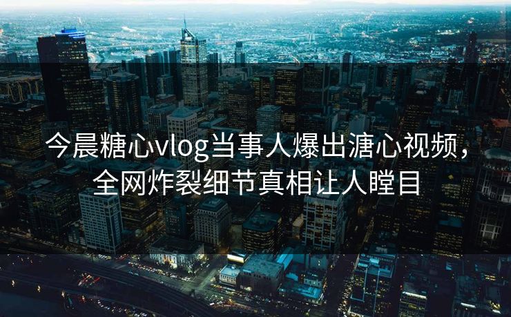 今晨糖心vlog当事人爆出溏心视频，全网炸裂细节真相让人瞠目