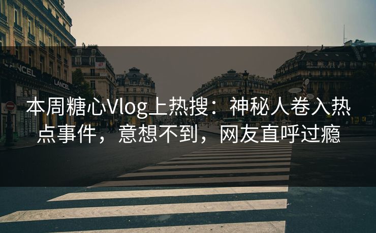 本周糖心Vlog上热搜：神秘人卷入热点事件，意想不到，网友直呼过瘾