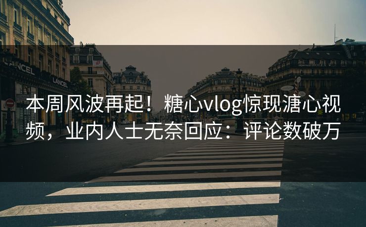 本周风波再起！糖心vlog惊现溏心视频，业内人士无奈回应：评论数破万