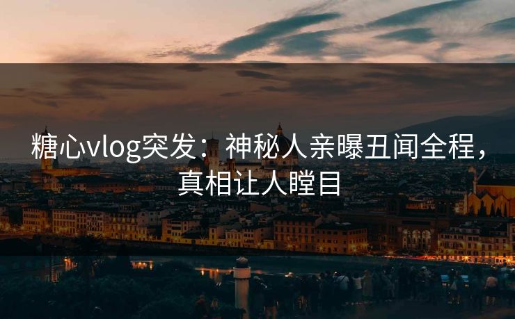 糖心vlog突发：神秘人亲曝丑闻全程，真相让人瞠目