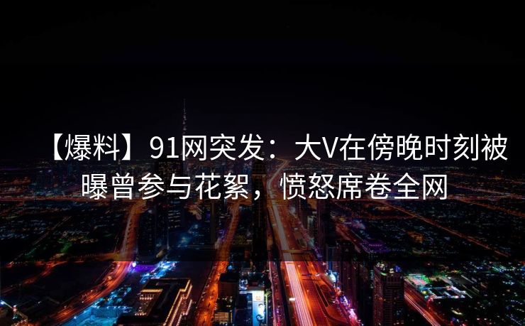 【爆料】91网突发：大V在傍晚时刻被曝曾参与花絮，愤怒席卷全网