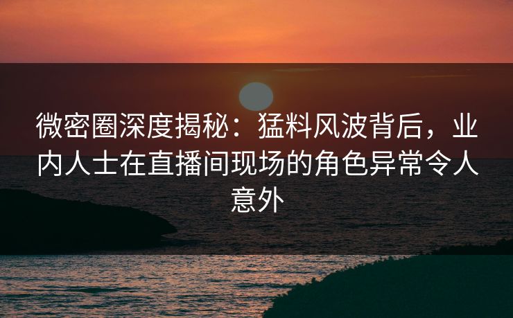 微密圈深度揭秘：猛料风波背后，业内人士在直播间现场的角色异常令人意外