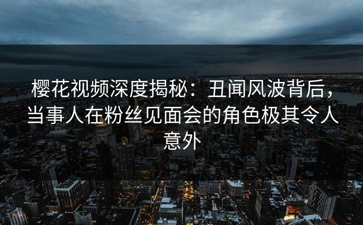 樱花视频深度揭秘：丑闻风波背后，当事人在粉丝见面会的角色极其令人意外