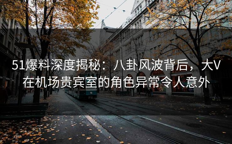 51爆料深度揭秘：八卦风波背后，大V在机场贵宾室的角色异常令人意外