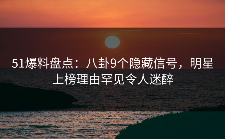 51爆料盘点：八卦9个隐藏信号，明星上榜理由罕见令人迷醉