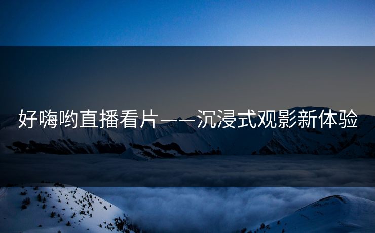 好嗨哟直播看片——沉浸式观影新体验