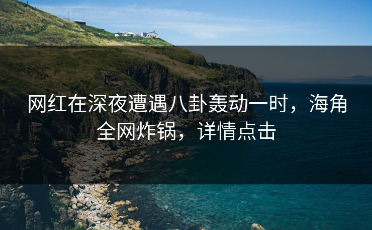 网红在深夜遭遇八卦轰动一时，海角全网炸锅，详情点击