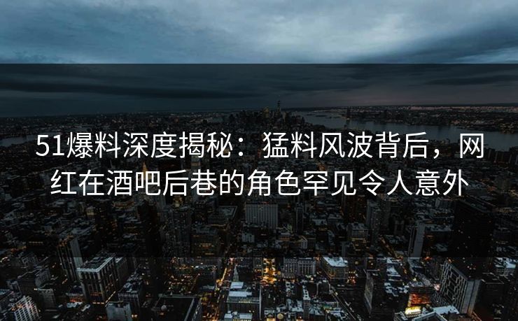 51爆料深度揭秘：猛料风波背后，网红在酒吧后巷的角色罕见令人意外