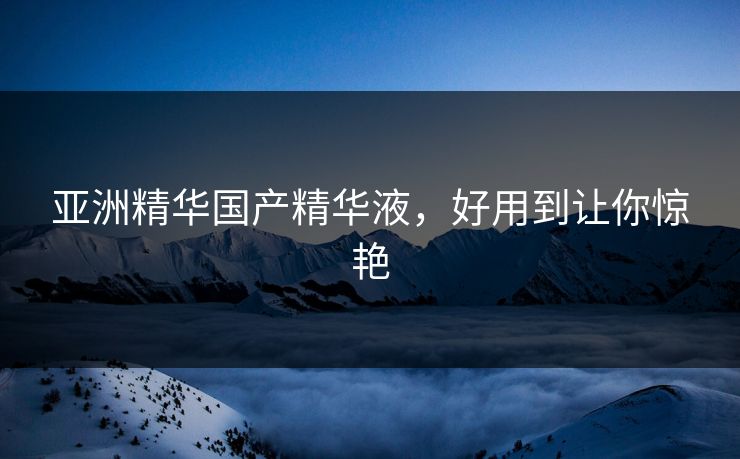 亚洲精华国产精华液，好用到让你惊艳