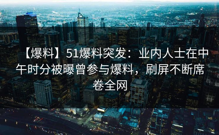 【爆料】51爆料突发：业内人士在中午时分被曝曾参与爆料，刷屏不断席卷全网