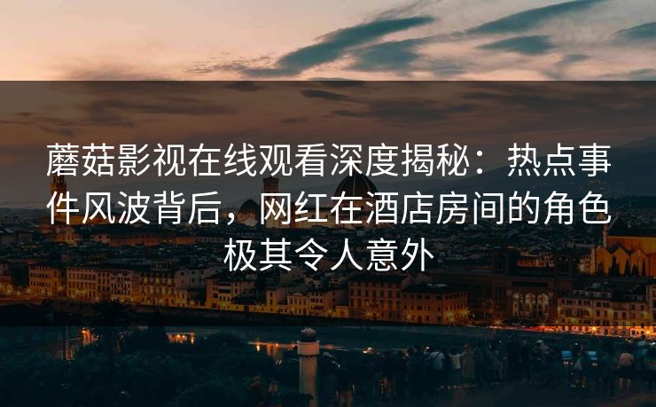 蘑菇影视在线观看深度揭秘：热点事件风波背后，网红在酒店房间的角色极其令人意外