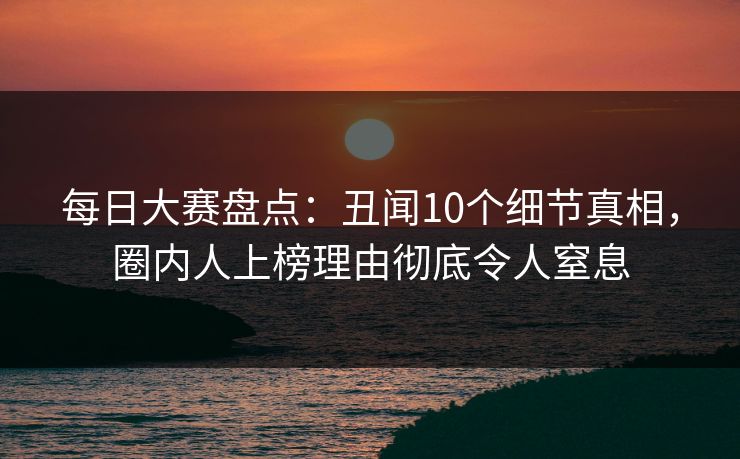 每日大赛盘点：丑闻10个细节真相，圈内人上榜理由彻底令人窒息