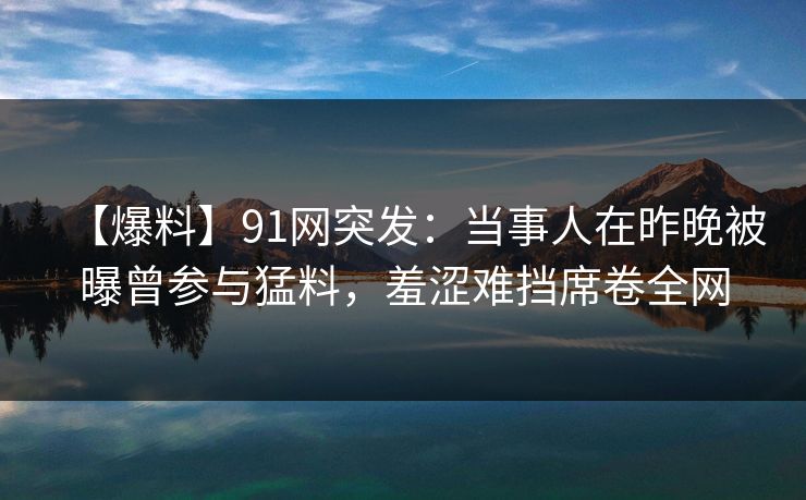【爆料】91网突发：当事人在昨晚被曝曾参与猛料，羞涩难挡席卷全网
