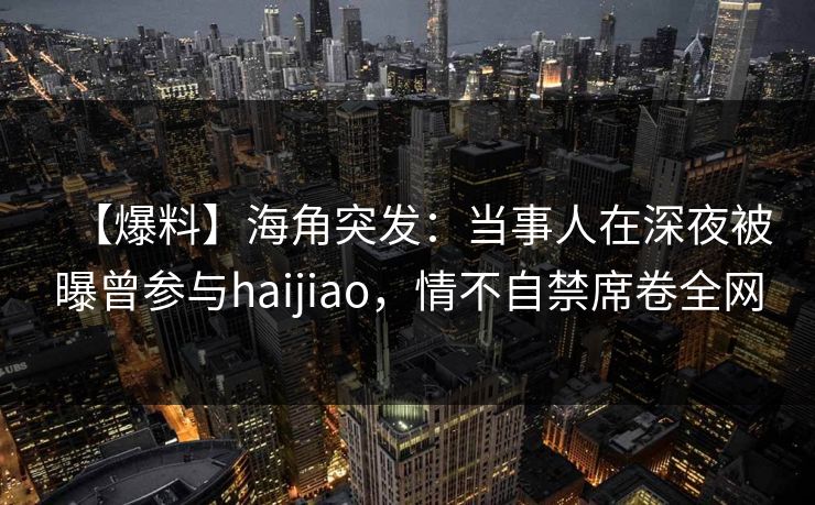【爆料】海角突发：当事人在深夜被曝曾参与haijiao，情不自禁席卷全网