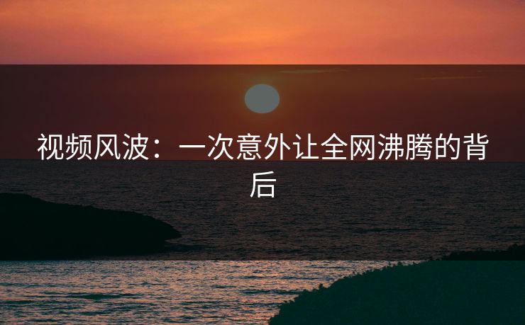 视频风波：一次意外让全网沸腾的背后