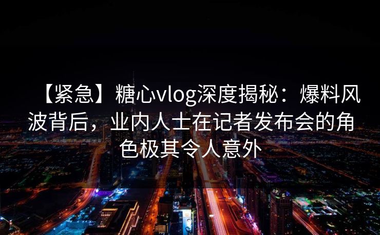 【紧急】糖心vlog深度揭秘：爆料风波背后，业内人士在记者发布会的角色极其令人意外