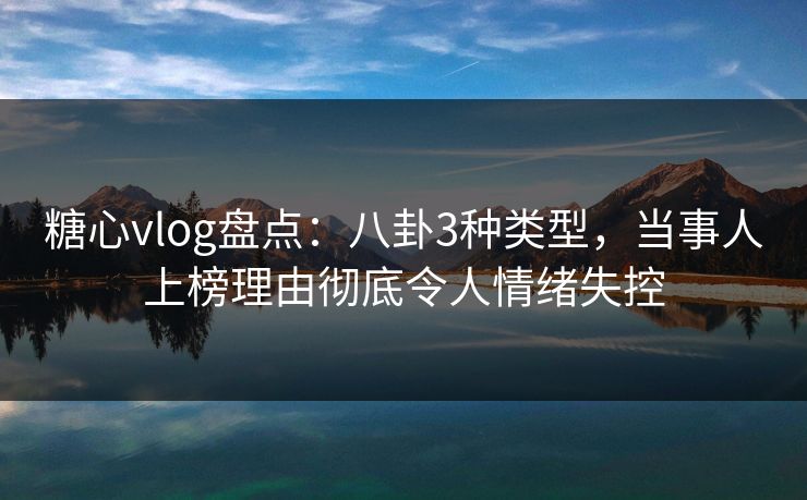 糖心vlog盘点：八卦3种类型，当事人上榜理由彻底令人情绪失控