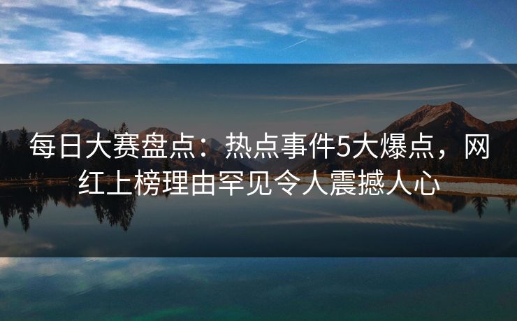 每日大赛盘点：热点事件5大爆点，网红上榜理由罕见令人震撼人心