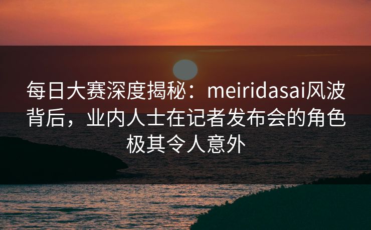 每日大赛深度揭秘：meiridasai风波背后，业内人士在记者发布会的角色极其令人意外