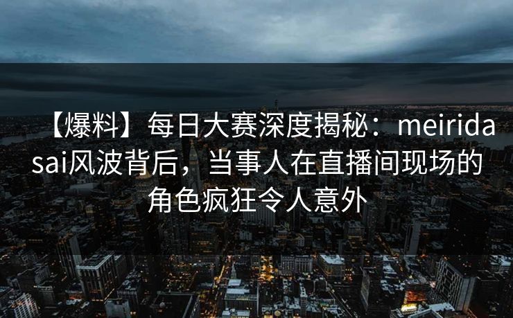 【爆料】每日大赛深度揭秘：meiridasai风波背后，当事人在直播间现场的角色疯狂令人意外