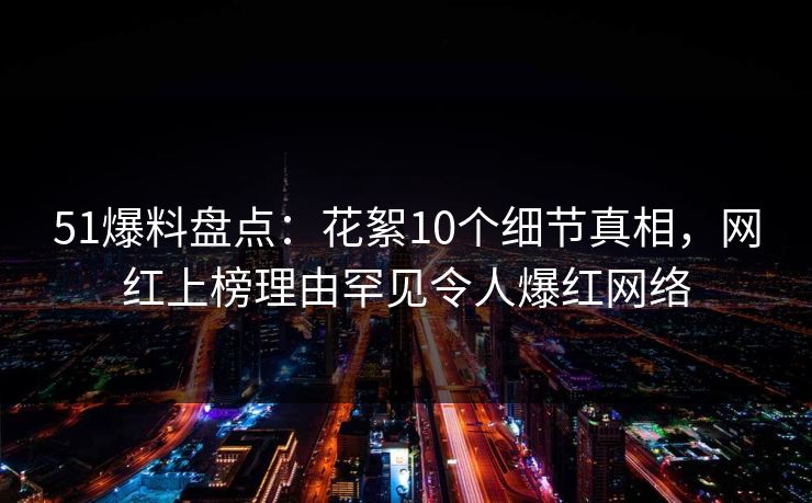 51爆料盘点：花絮10个细节真相，网红上榜理由罕见令人爆红网络