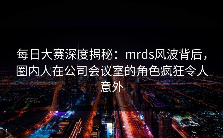 每日大赛深度揭秘：mrds风波背后，圈内人在公司会议室的角色疯狂令人意外