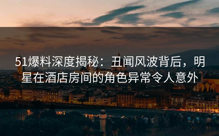 51爆料深度揭秘：丑闻风波背后，明星在酒店房间的角色异常令人意外
