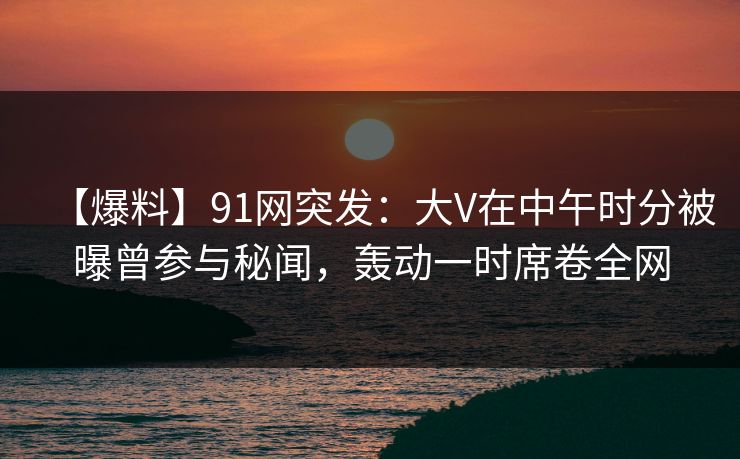 【爆料】91网突发:大V在中午时分被曝曾参与秘闻,轰动一时席卷全网 【爆料】91网突发:大V在中午时分被曝曾参与秘闻,轰动一时席卷全网