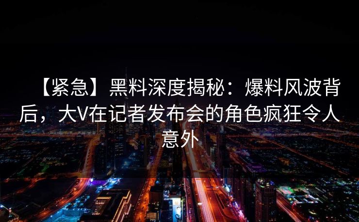【紧急】黑料深度揭秘:爆料风波背后,大V在记者发布会的角色疯狂令人意外 【紧急】黑料深度揭秘:爆料风波背后,大V在记者发布会的角色疯狂令人意外