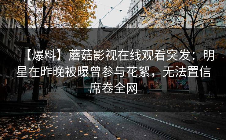 【爆料】蘑菇影视在线观看突发:明星在昨晚被曝曾参与花絮,无法置信席卷全网 【爆料】蘑菇影视在线观看突发:明星在昨晚被曝曾参与花絮,无法置信席卷全网