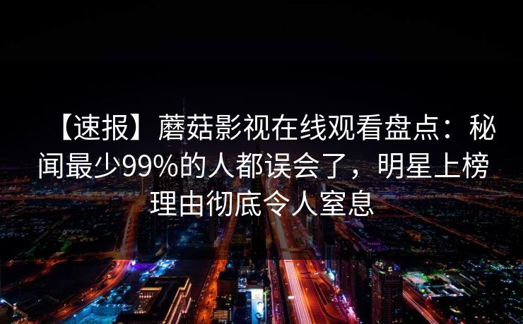 【速报】蘑菇影视在线观看盘点:秘闻最少99%的人都误会了,明星上榜理由彻底令人窒息 【速报】蘑菇影视在线观看盘点:秘闻最少99%的人都误会了,明星上榜理由彻底令人窒息