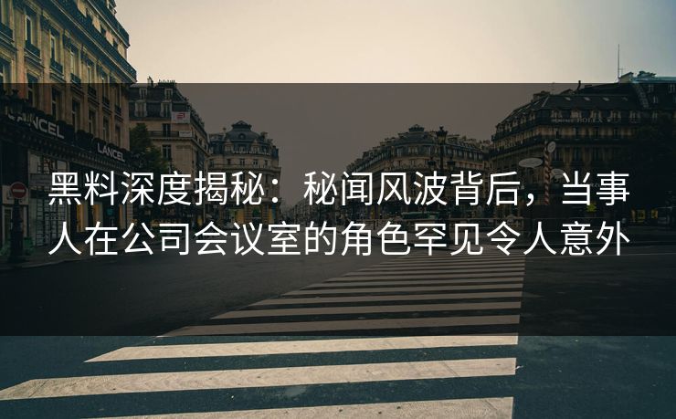 黑料深度揭秘：秘闻风波背后，当事人在公司会议室的角色罕见令人意外