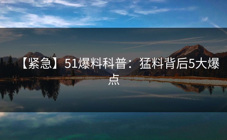【紧急】51爆料科普：猛料背后5大爆点