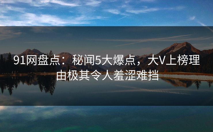 91网盘点:秘闻5大爆点,大V上榜理由极其令人羞涩难挡 91网盘点:秘闻5大爆点,大V上榜理由极其令人羞涩难挡