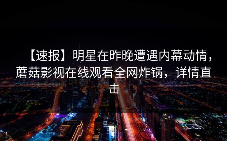 【速报】明星在昨晚遭遇内幕动情,蘑菇影视在线观看全网炸锅,详情直击 【速报】明星在昨晚遭遇内幕动情,蘑菇影视在线观看全网炸锅,详情直击