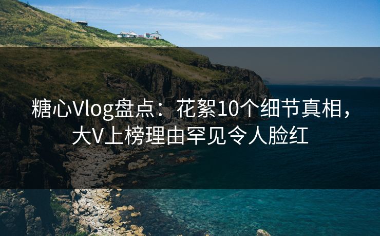糖心Vlog盘点：花絮10个细节真相，大V上榜理由罕见令人脸红