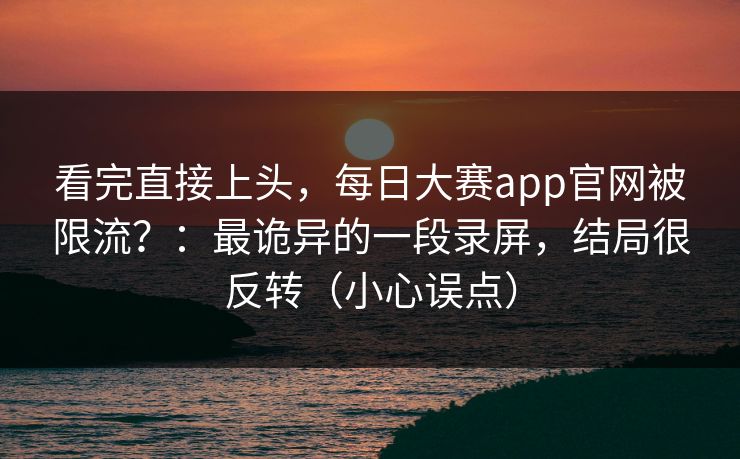 看完直接上头，每日大赛app官网被限流？：最诡异的一段录屏，结局很反转（小心误点）