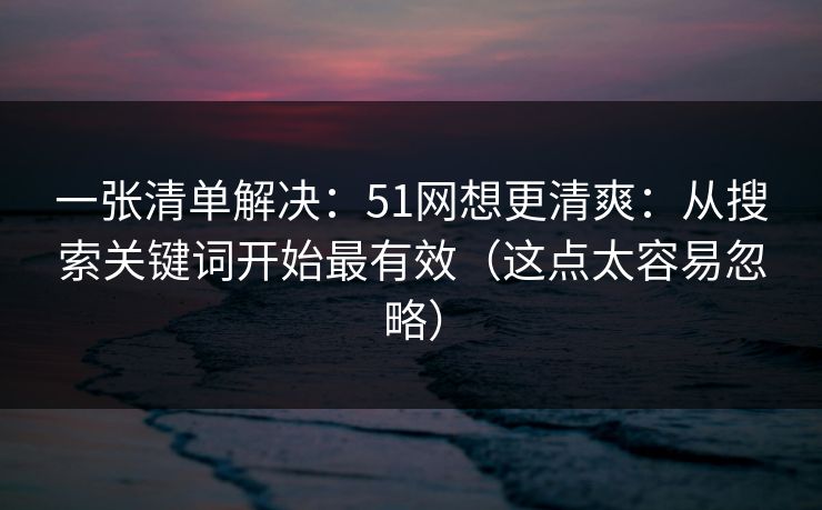 一张清单解决：51网想更清爽：从搜索关键词开始最有效（这点太容易忽略）