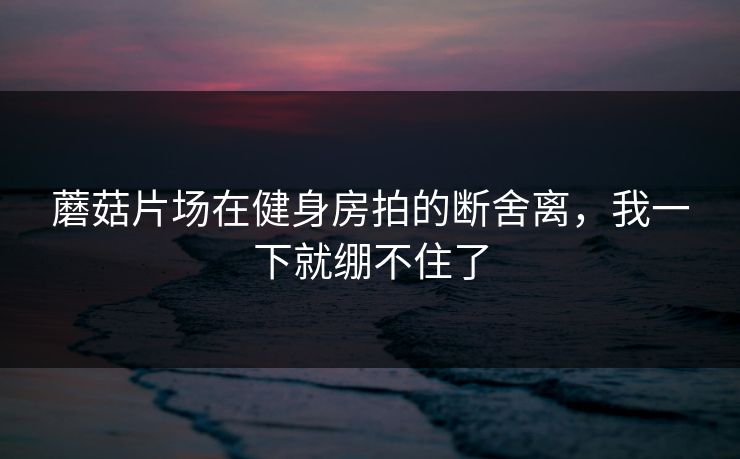 蘑菇片场在健身房拍的断舍离，我一下就绷不住了