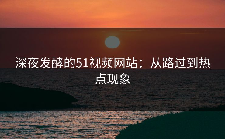 深夜发酵的51视频网站：从路过到热点现象